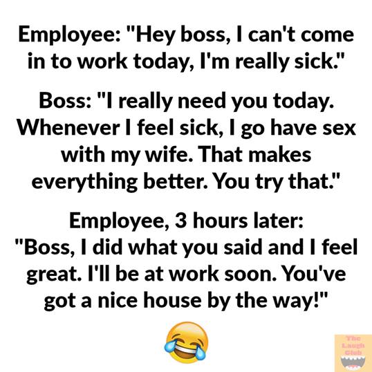 Image may contain: possible text that says 'Employee: "Hey boss, can't come in to work today, I'm really sick." Boss: "I really need you today. Whenever I feel sick, go have sex with my wife. That makes everything better. You try that." Employee, 3 hours later: "Boss, I did what you said and I feel great. I'll be at work soon. You've got a nice house by the way!"'